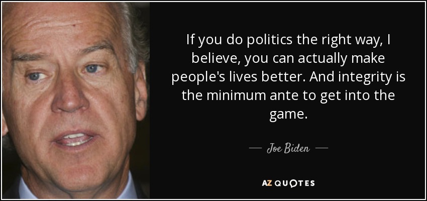 If you do politics the right way, I believe, you can actually make people's lives better. And integrity is the minimum ante to get into the game. - Joe Biden