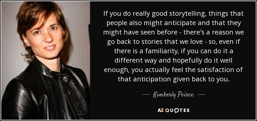 If you do really good storytelling, things that people also might anticipate and that they might have seen before - there's a reason we go back to stories that we love - so, even if there is a familiarity, if you can do it a different way and hopefully do it well enough, you actually feel the satisfaction of that anticipation given back to you. - Kimberly Peirce