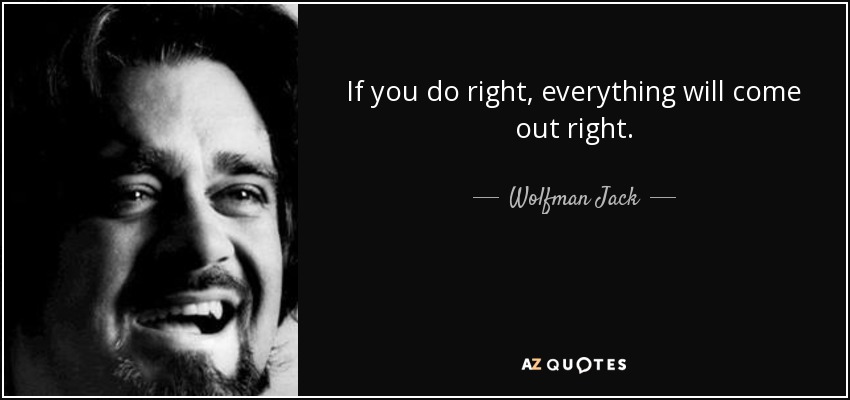 If you do right, everything will come out right. - Wolfman Jack
