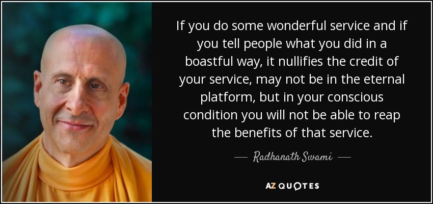 If you do some wonderful service and if you tell people what you did in a boastful way, it nullifies the credit of your service, may not be in the eternal platform, but in your conscious condition you will not be able to reap the benefits of that service. - Radhanath Swami