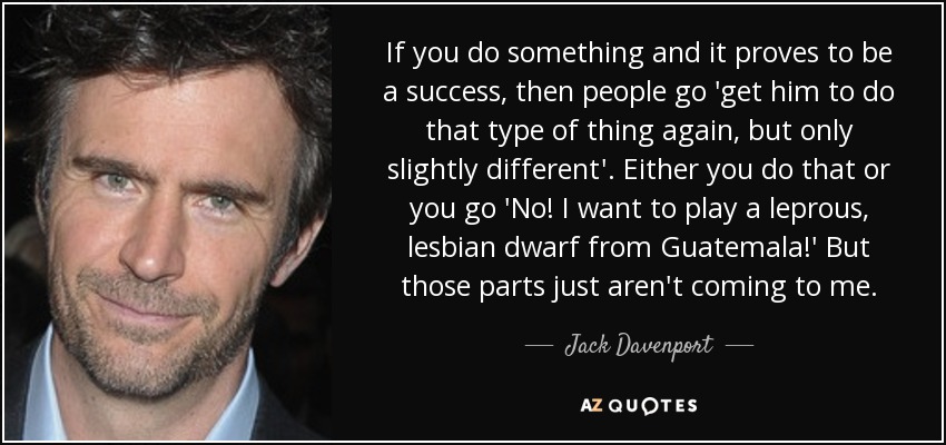 If you do something and it proves to be a success, then people go 'get him to do that type of thing again, but only slightly different'. Either you do that or you go 'No! I want to play a leprous, lesbian dwarf from Guatemala!' But those parts just aren't coming to me. - Jack Davenport
