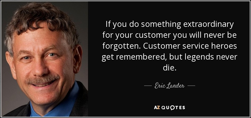 If you do something extraordinary for your customer you will never be forgotten. Customer service heroes get remembered, but legends never die. - Eric Lander