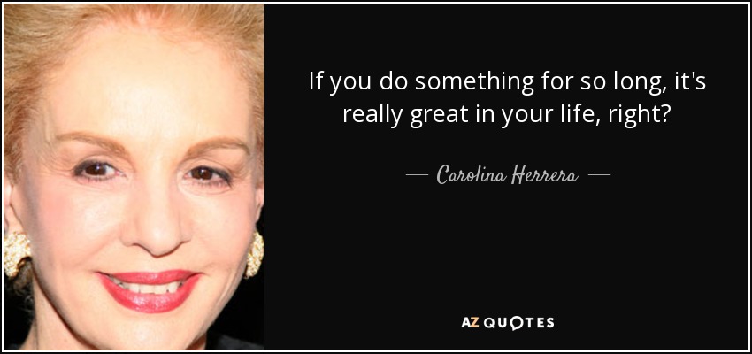 If you do something for so long, it's really great in your life, right? - Carolina Herrera