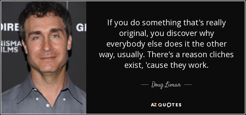If you do something that's really original, you discover why everybody else does it the other way, usually. There's a reason cliches exist, 'cause they work. - Doug Liman
