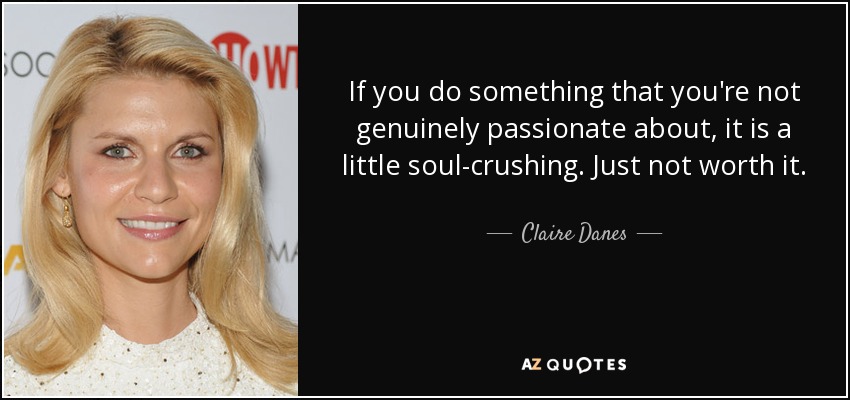 If you do something that you're not genuinely passionate about, it is a little soul-crushing. Just not worth it. - Claire Danes