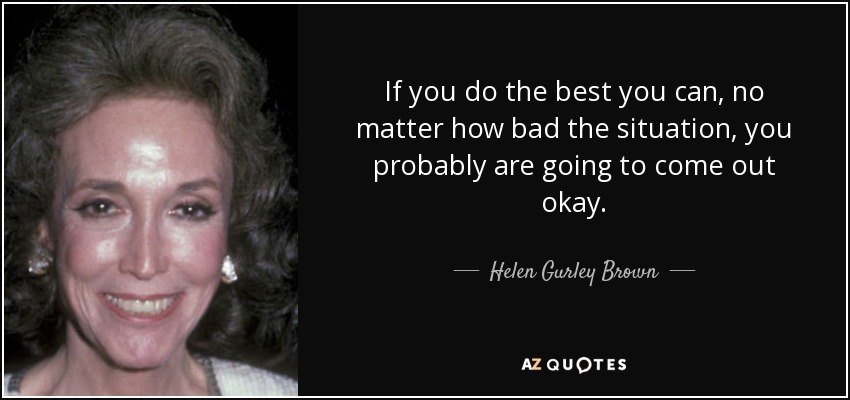 If you do the best you can, no matter how bad the situation, you probably are going to come out okay. - Helen Gurley Brown