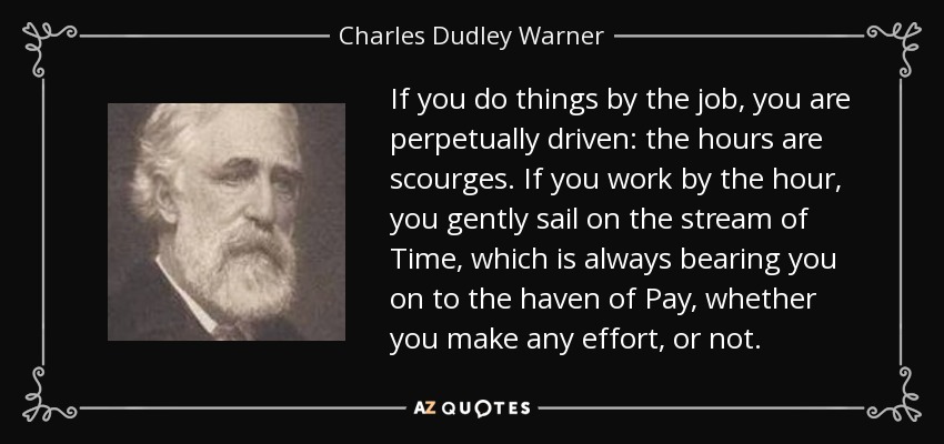 If you do things by the job, you are perpetually driven: the hours are scourges. If you work by the hour, you gently sail on the stream of Time, which is always bearing you on to the haven of Pay, whether you make any effort, or not. - Charles Dudley Warner