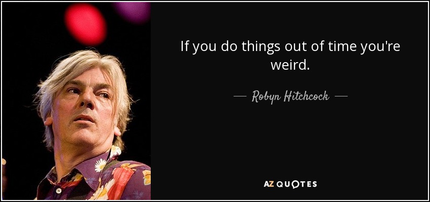 If you do things out of time you're weird. - Robyn Hitchcock