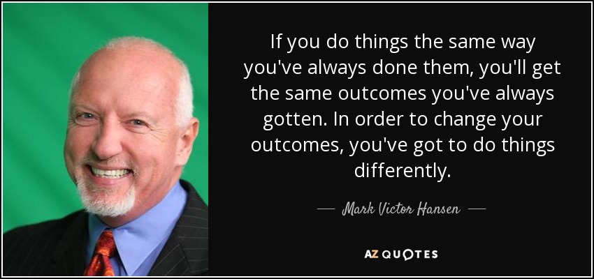 If you do things the same way you've always done them, you'll get the same outcomes you've always gotten. In order to change your outcomes, you've got to do things differently. - Mark Victor Hansen