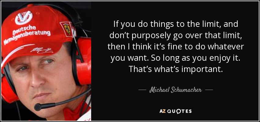 If you do things to the limit, and don’t purposely go over that limit, then I think it’s fine to do whatever you want. So long as you enjoy it. That’s what’s important. - Michael Schumacher