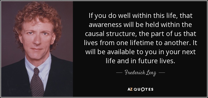 If you do well within this life, that awareness will be held within the causal structure, the part of us that lives from one lifetime to another. It will be available to you in your next life and in future lives. - Frederick Lenz