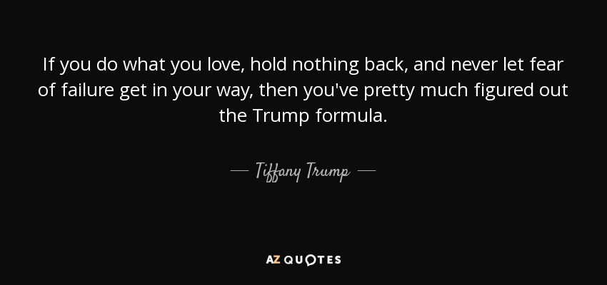 If you do what you love, hold nothing back, and never let fear of failure get in your way, then you've pretty much figured out the Trump formula. - Tiffany Trump