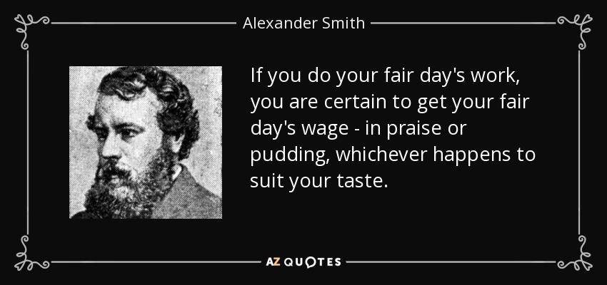 If you do your fair day's work, you are certain to get your fair day's wage - in praise or pudding, whichever happens to suit your taste. - Alexander Smith