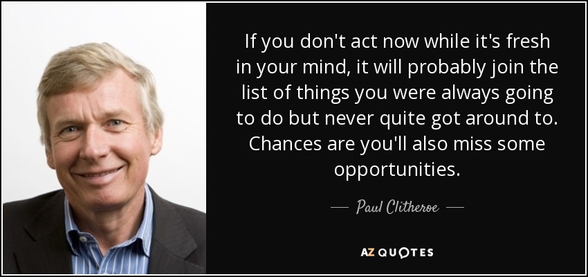 If you don't act now while it's fresh in your mind, it will probably join the list of things you were always going to do but never quite got around to. Chances are you'll also miss some opportunities. - Paul Clitheroe