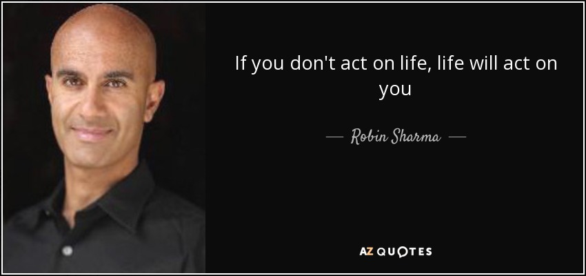 If you don't act on life, life will act on you - Robin Sharma