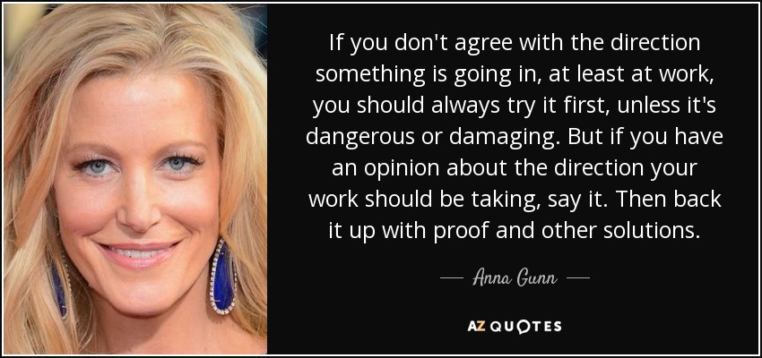 If you don't agree with the direction something is going in, at least at work, you should always try it first, unless it's dangerous or damaging. But if you have an opinion about the direction your work should be taking, say it. Then back it up with proof and other solutions. - Anna Gunn