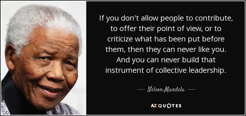 If you don't allow people to contribute, to offer their point of view, or to criticize what has been put before them, then they can never like you. And you can never build that instrument of collective leadership. - Nelson Mandela