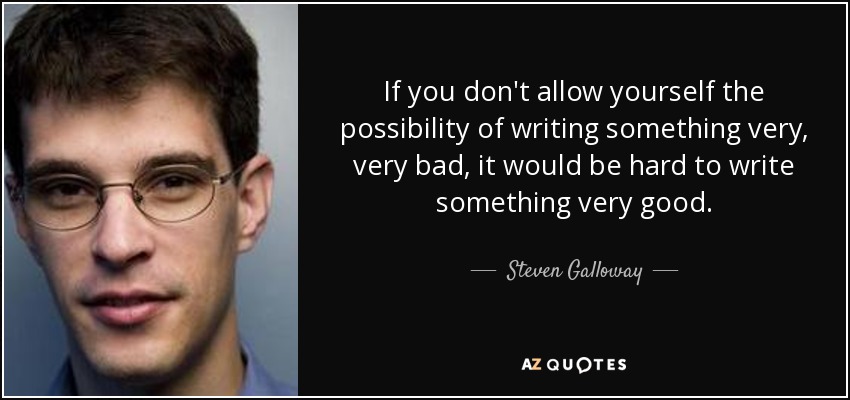 If you don't allow yourself the possibility of writing something very, very bad, it would be hard to write something very good. - Steven Galloway