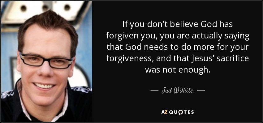 If you don't believe God has forgiven you, you are actually saying that God needs to do more for your forgiveness, and that Jesus' sacrifice was not enough. - Jud Wilhite
