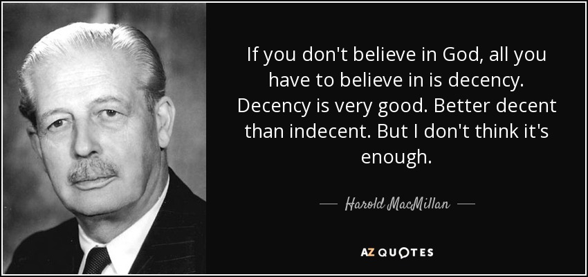 If you don't believe in God, all you have to believe in is decency. Decency is very good. Better decent than indecent. But I don't think it's enough. - Harold MacMillan