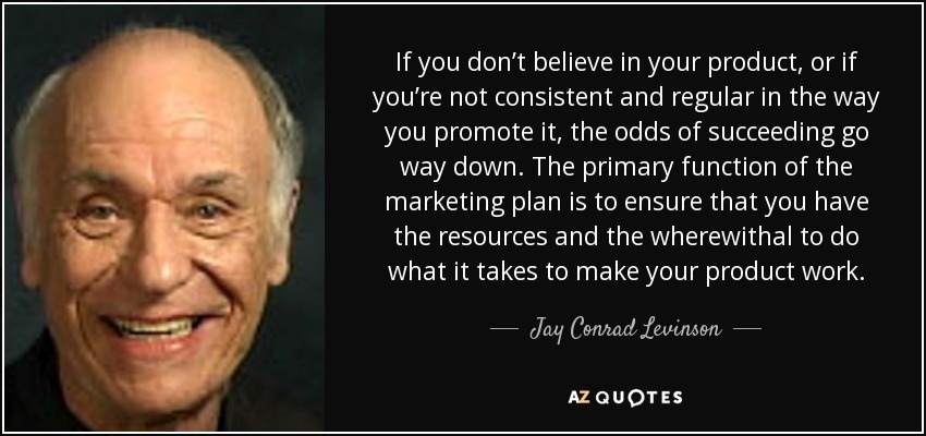 If you don’t believe in your product, or if you’re not consistent and regular in the way you promote it, the odds of succeeding go way down. The primary function of the marketing plan is to ensure that you have the resources and the wherewithal to do what it takes to make your product work. - Jay Conrad Levinson