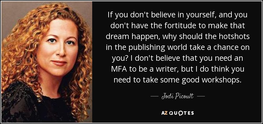 If you don't believe in yourself, and you don't have the fortitude to make that dream happen, why should the hotshots in the publishing world take a chance on you? I don't believe that you need an MFA to be a writer, but I do think you need to take some good workshops. - Jodi Picoult