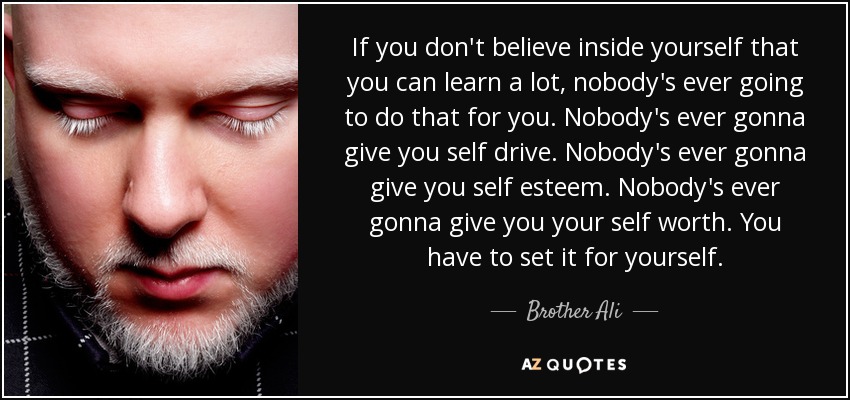 If you don't believe inside yourself that you can learn a lot, nobody's ever going to do that for you. Nobody's ever gonna give you self drive. Nobody's ever gonna give you self esteem. Nobody's ever gonna give you your self worth. You have to set it for yourself. - Brother Ali