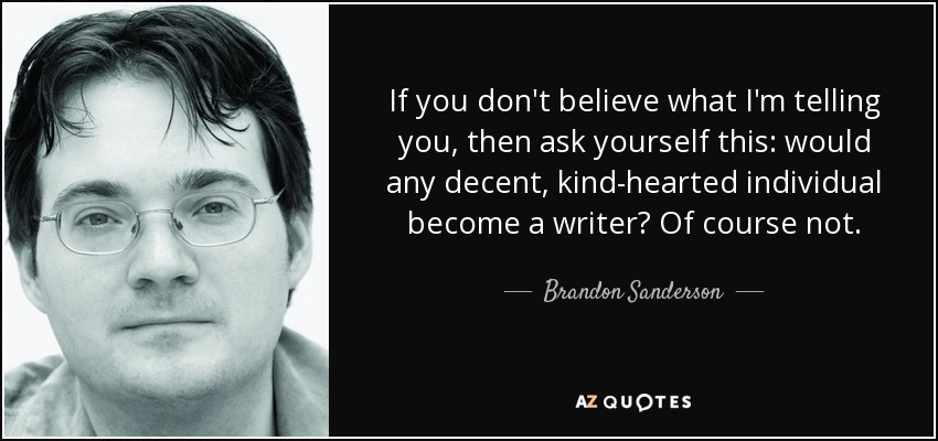 If you don't believe what I'm telling you, then ask yourself this: would any decent, kind-hearted individual become a writer? Of course not. - Brandon Sanderson