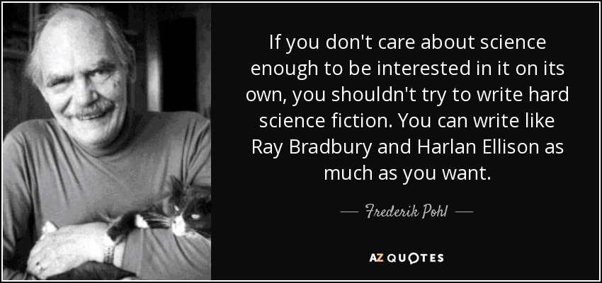 If you don't care about science enough to be interested in it on its own, you shouldn't try to write hard science fiction. You can write like Ray Bradbury and Harlan Ellison as much as you want. - Frederik Pohl
