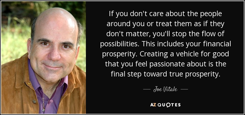 If you don't care about the people around you or treat them as if they don't matter, you'll stop the flow of possibilities. This includes your financial prosperity. Creating a vehicle for good that you feel passionate about is the final step toward true prosperity. - Joe Vitale