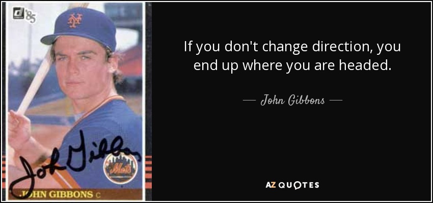 If you don't change direction, you end up where you are headed. - John Gibbons