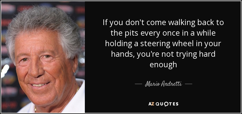 If you don't come walking back to the pits every once in a while holding a steering wheel in your hands, you're not trying hard enough - Mario Andretti