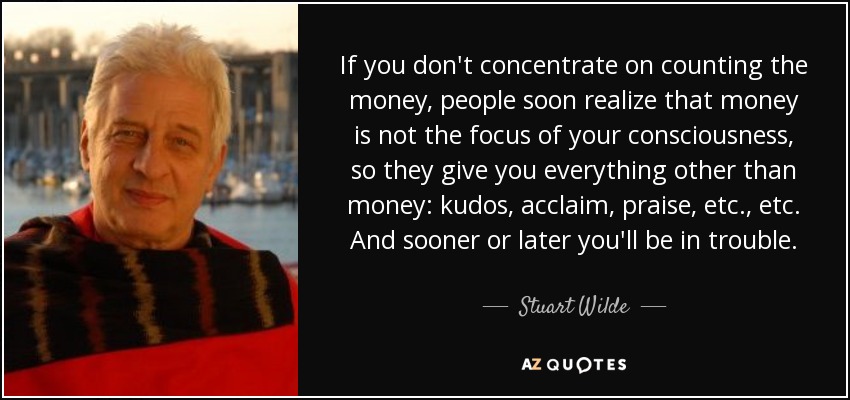 If you don't concentrate on counting the money, people soon realize that money is not the focus of your consciousness, so they give you everything other than money: kudos, acclaim, praise, etc., etc. And sooner or later you'll be in trouble. - Stuart Wilde
