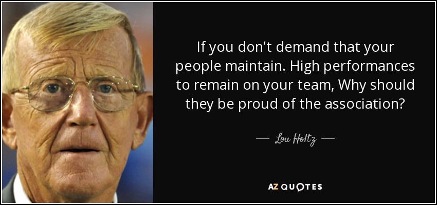 If you don't demand that your people maintain. High performances to remain on your team, Why should they be proud of the association? - Lou Holtz
