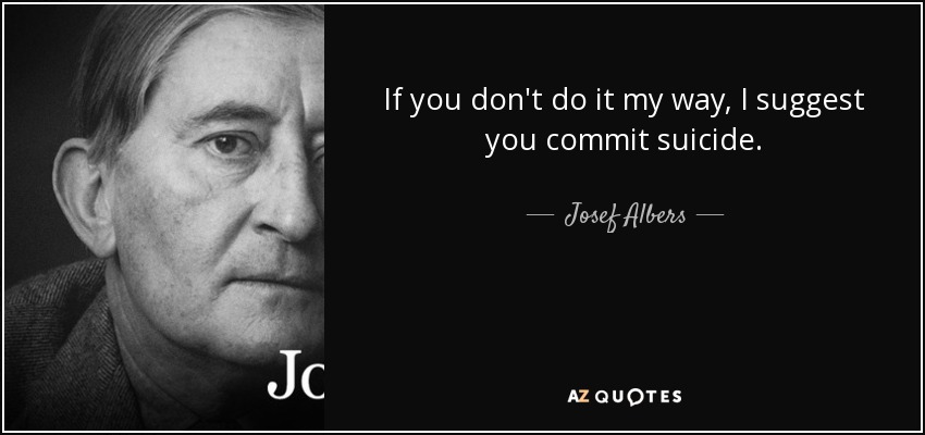If you don't do it my way, I suggest you commit suicide. - Josef Albers