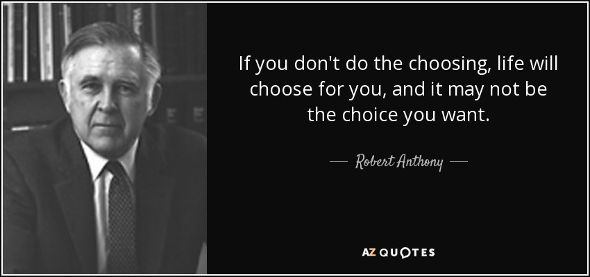 If you don't do the choosing, life will choose for you, and it may not be the choice you want. - Robert Anthony
