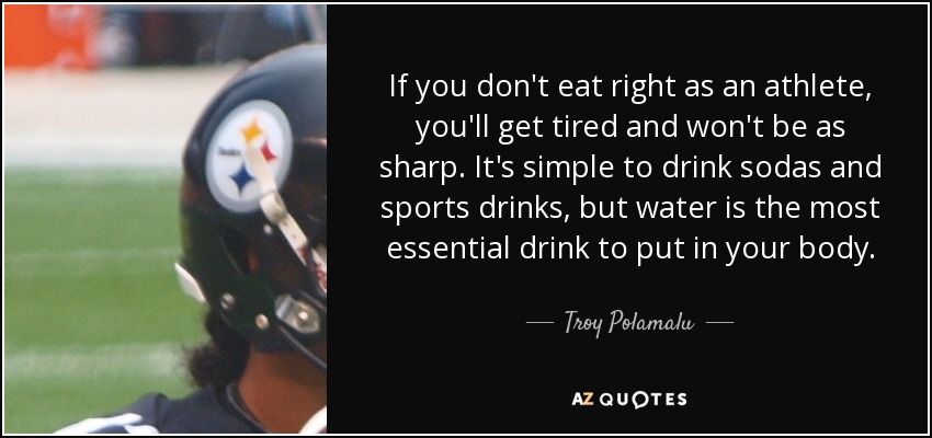 If you don't eat right as an athlete, you'll get tired and won't be as sharp. It's simple to drink sodas and sports drinks, but water is the most essential drink to put in your body. - Troy Polamalu