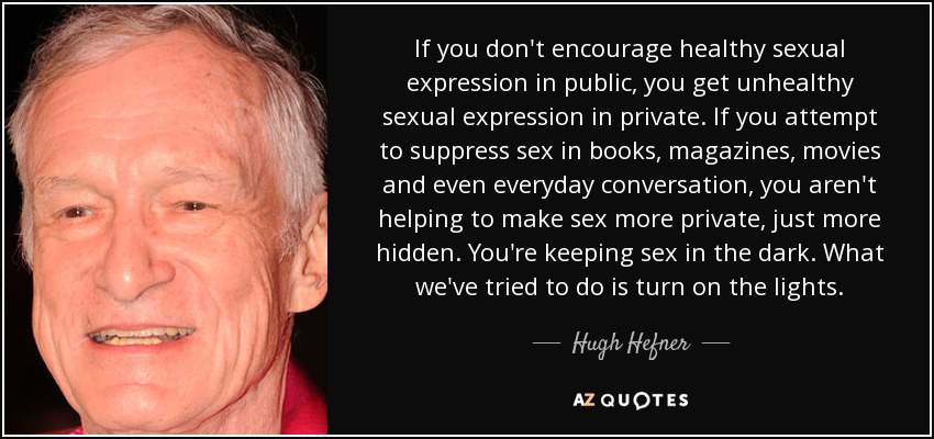 If you don't encourage healthy sexual expression in public, you get unhealthy sexual expression in private. If you attempt to suppress sex in books, magazines, movies and even everyday conversation, you aren't helping to make sex more private, just more hidden. You're keeping sex in the dark. What we've tried to do is turn on the lights. - Hugh Hefner