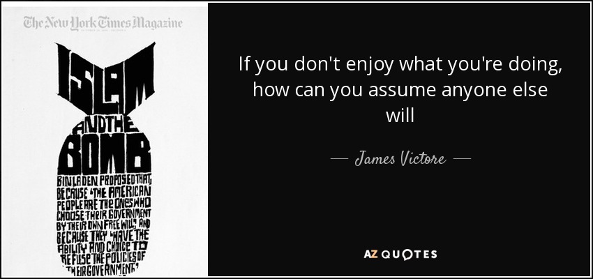 If you don't enjoy what you're doing, how can you assume anyone else will - James Victore