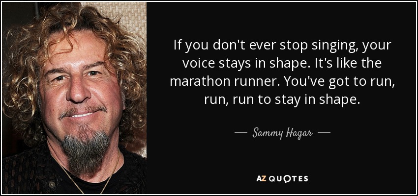 If you don't ever stop singing, your voice stays in shape. It's like the marathon runner. You've got to run, run, run to stay in shape. - Sammy Hagar