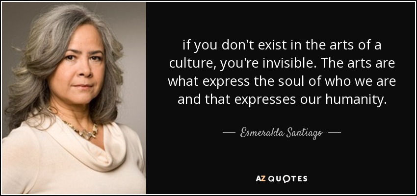 if you don't exist in the arts of a culture, you're invisible. The arts are what express the soul of who we are and that expresses our humanity. - Esmeralda Santiago