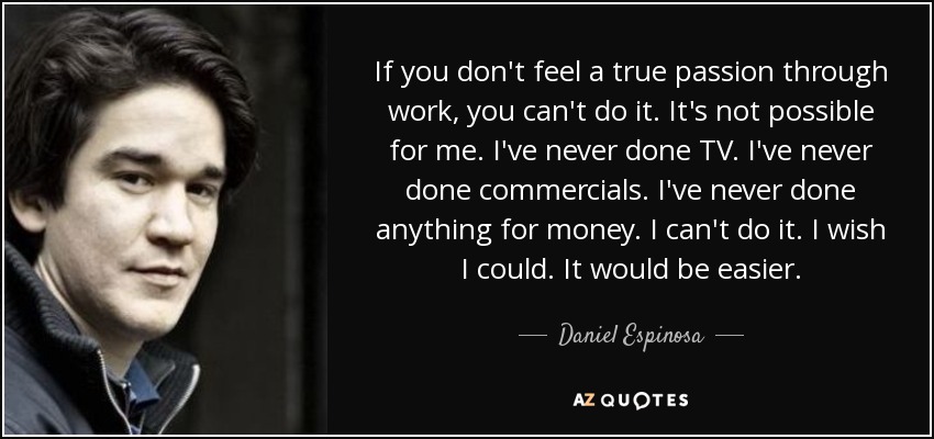 If you don't feel a true passion through work, you can't do it. It's not possible for me. I've never done TV. I've never done commercials. I've never done anything for money. I can't do it. I wish I could. It would be easier. - Daniel Espinosa