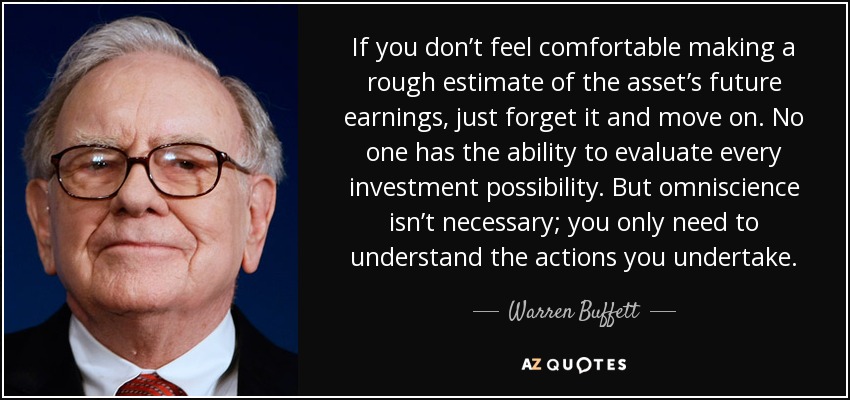 If you don’t feel comfortable making a rough estimate of the asset’s future earnings, just forget it and move on. No one has the ability to evaluate every investment possibility. But omniscience isn’t necessary; you only need to understand the actions you undertake. - Warren Buffett