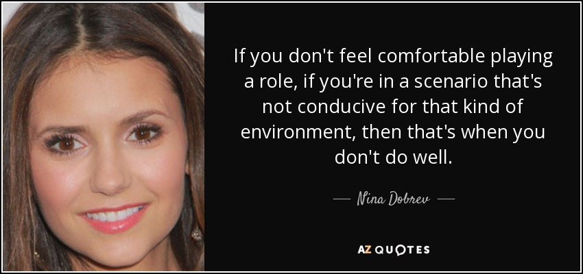 If you don't feel comfortable playing a role, if you're in a scenario that's not conducive for that kind of environment, then that's when you don't do well. - Nina Dobrev