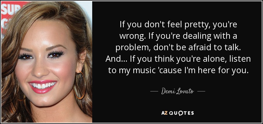 If you don't feel pretty, you're wrong. If you're dealing with a problem, don't be afraid to talk. And... If you think you're alone, listen to my music 'cause I'm here for you. - Demi Lovato