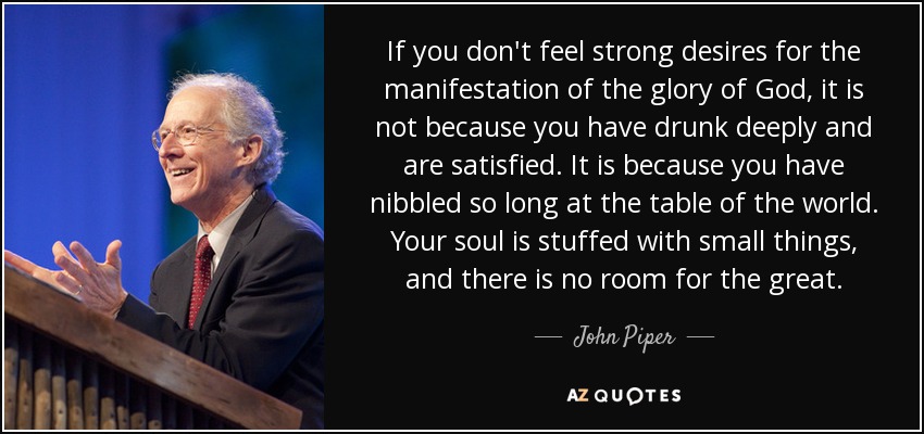 If you don't feel strong desires for the manifestation of the glory of God, it is not because you have drunk deeply and are satisfied. It is because you have nibbled so long at the table of the world. Your soul is stuffed with small things, and there is no room for the great. - John Piper