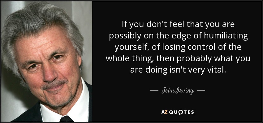If you don't feel that you are possibly on the edge of humiliating yourself, of losing control of the whole thing, then probably what you are doing isn't very vital. - John Irving