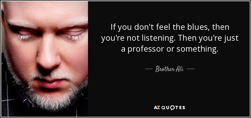 If you don't feel the blues, then you're not listening. Then you're just a professor or something. - Brother Ali