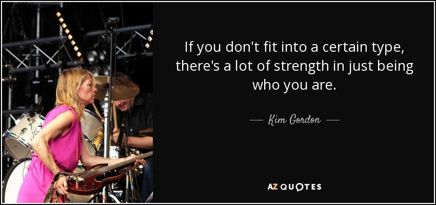 If you don't fit into a certain type, there's a lot of strength in just being who you are. - Kim Gordon