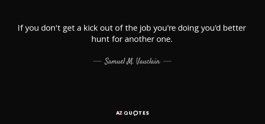 If you don't get a kick out of the job you're doing you'd better hunt for another one. - Samuel M. Vauclain